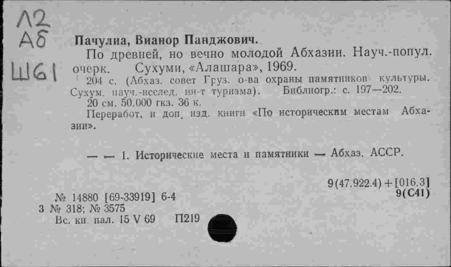 ﻿ЛІ
Aff
LdGI
Пачулиа, Вианор Панджович.
По древней, но вечно молодой Абхазии. Науч.-попул. очерк. Сухуми, «Алашара», 1969.
' 204 с. (Абхаз, совет Груз, о-ва охраны памятников культуры.
Сухум, пауч.-исслед. ин-т туризма). Библиогр.: с. 197—202.
20 см. 50.000 гкз. 36 к.
Переработ, и доп. изд. книги «По историческим местам Абхазии».
— — 1. Исторические места и памятники — Абхаз. АССР.
№ 14880 [69-33919] 6-4
9(47.922.4)+ [016.3]
9(С41)
3 № 318; № 3575
Вс. кн. пал. 15 V 69	П219